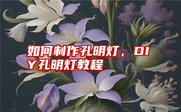 孔明灯制作全攻略：从材料准备到安全升空，带你轻松制作属于你的浪漫夜空